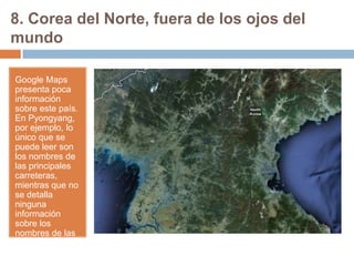 8. Corea del Norte, fuera de los ojos del
mundo
Google Maps
presenta poca
información
sobre este país.
En Pyongyang,
por ejemplo, lo
único que se
puede leer son
los nombres de
las principales
carreteras,
mientras que no
se detalla
ninguna
información
sobre los
nombres de las
calles o
edificios.

 