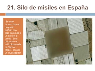 21. Silo de misiles en España
“En este
terreno hay un
pequeño
edificio con
algo parecido a
un silo en el
centro. Esta
ubicación no
está bloqueada
en Yahoo!
Maps”, escribe
un investigador
de Wikimedia.

 