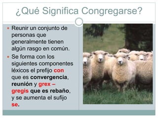 ¿Qué Significa Congregarse?
 Reunir un conjunto de
personas que
generalmente tienen
algún rasgo en común.
 Se forma con los
siguientes componentes
léxicos el prefijo con
que es convergencia,
reunión y grex –
gregis que es rebaño,
y se aumenta el sufijo
se.
 