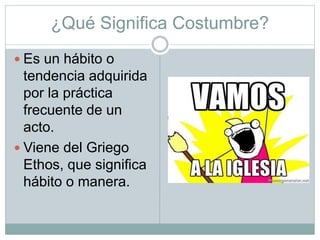 ¿Qué Significa Costumbre?
 Es un hábito o
tendencia adquirida
por la práctica
frecuente de un
acto.
 Viene del Griego
Ethos, que significa
hábito o manera.
 