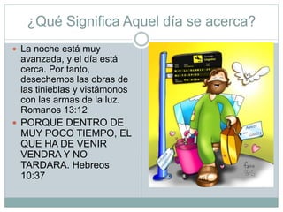 ¿Qué Significa Aquel día se acerca?
 La noche está muy
avanzada, y el día está
cerca. Por tanto,
desechemos las obras de
las tinieblas y vistámonos
con las armas de la luz.
Romanos 13:12
 PORQUE DENTRO DE
MUY POCO TIEMPO, EL
QUE HA DE VENIR
VENDRA Y NO
TARDARA. Hebreos
10:37
 