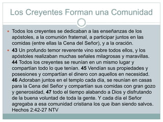 Los Creyentes Forman una Comunidad
 Todos los creyentes se dedicaban a las enseñanzas de los
apóstoles, a la comunión fraternal, a participar juntos en las
comidas (entre ellas la Cena del Señor), y a la oración.
 43 Un profundo temor reverente vino sobre todos ellos, y los
apóstoles realizaban muchas señales milagrosas y maravillas.
44 Todos los creyentes se reunían en un mismo lugar y
compartían todo lo que tenían. 45 Vendían sus propiedades y
posesiones y compartían el dinero con aquellos en necesidad.
46 Adoraban juntos en el templo cada día, se reunían en casas
para la Cena del Señor y compartían sus comidas con gran gozo
y generosidad, 47 todo el tiempo alabando a Dios y disfrutando
de la buena voluntad de toda la gente. Y cada día el Señor
agregaba a esa comunidad cristiana los que iban siendo salvos.
Hechos 2:42-27 NTV
 