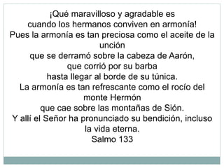 ¡Qué maravilloso y agradable es
cuando los hermanos conviven en armonía!
Pues la armonía es tan preciosa como el aceite de la
unción
que se derramó sobre la cabeza de Aarón,
que corrió por su barba
hasta llegar al borde de su túnica.
La armonía es tan refrescante como el rocío del
monte Hermón
que cae sobre las montañas de Sión.
Y allí el Señor ha pronunciado su bendición, incluso
la vida eterna.
Salmo 133
 