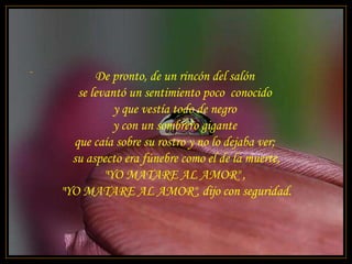 - De pronto, de un rincón del salón  se levantó un sentimiento poco  conocido  y que vestía todo de negro  y con un sombrero gigante  que caía sobre su rostro y no lo dejaba ver;  su aspecto era fúnebre como el de la muerte, "YO MATARE AL AMOR" ,  "YO MATARE AL AMOR", dijo con seguridad. 