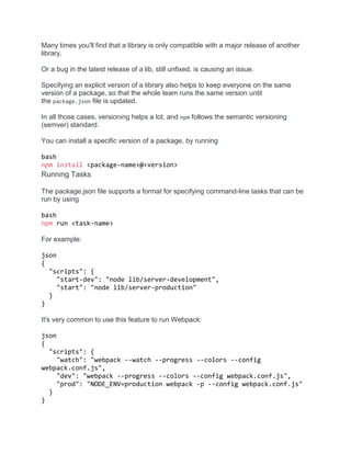 Many times you'll find that a library is only compatible with a major release of another
library.
Or a bug in the latest release of a lib, still unfixed, is causing an issue.
Specifying an explicit version of a library also helps to keep everyone on the same
version of a package, so that the whole team runs the same version until
the package.json file is updated.
In all those cases, versioning helps a lot, and npm follows the semantic versioning
(semver) standard.
You can install a specific version of a package, by running
bash
npm install <package-name>@<version>
Running Tasks
The package.json file supports a format for specifying command-line tasks that can be
run by using
bash
npm run <task-name>
For example:
json
{
"scripts": {
"start-dev": "node lib/server-development",
"start": "node lib/server-production"
}
}
It's very common to use this feature to run Webpack:
json
{
"scripts": {
"watch": "webpack --watch --progress --colors --config
webpack.conf.js",
"dev": "webpack --progress --colors --config webpack.conf.js",
"prod": "NODE_ENV=production webpack -p --config webpack.conf.js"
}
}
 