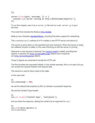 });
server.listen(port, hostname, () => {
console.log(`Server running at http://${hostname}:${port}/`);
});
To run this snippet, save it as a server.js file and run node server.js in your
terminal.
This code first includes the Node.js http module.
Node.js has a fantastic standard library, including first-class support for networking.
The createServer() method of HTTP creates a new HTTP server and returns it.
The server is set to listen on the specified port and hostname. When the server is ready,
the callback function is called, in this case informing us that the server is running.
Whenever a new request is received, the request event is called, providing two
objects: a request (an http.IncomingMessage object) and a response
(an http.ServerResponse object).
Those 2 objects are essential to handle the HTTP call.
The first provides the requested details. In this simple example, this is not used, but you
can access the request headers and request data.
The second is used to return data to the caller.
In this case with:
js
res.statusCode = 200;
we set the statusCode property to 200, to indicate a successful response.
We set the Content-Type header:
js
res.set header('Content-Type', 'text/plain');
and we close the response, adding the content as an argument to end():
js
res.end('Hello Worldn');
How to install Node.js
 
