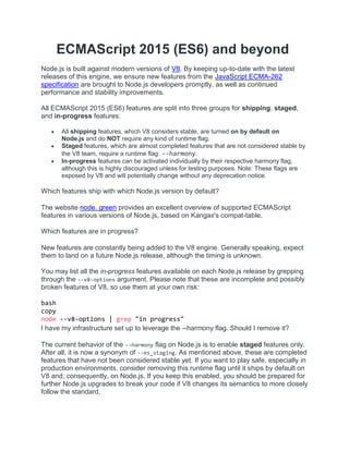 ECMAScript 2015 (ES6) and beyond
Node.js is built against modern versions of V8. By keeping up-to-date with the latest
releases of this engine, we ensure new features from the JavaScript ECMA-262
specification are brought to Node.js developers promptly, as well as continued
performance and stability improvements.
All ECMAScript 2015 (ES6) features are split into three groups for shipping, staged,
and in-progress features:
 All shipping features, which V8 considers stable, are turned on by default on
Node.js and do NOT require any kind of runtime flag.
 Staged features, which are almost completed features that are not considered stable by
the V8 team, require a runtime flag: --harmony.
 In-progress features can be activated individually by their respective harmony flag,
although this is highly discouraged unless for testing purposes. Note: These flags are
exposed by V8 and will potentially change without any deprecation notice.
Which features ship with which Node.js version by default?
The website node. green provides an excellent overview of supported ECMAScript
features in various versions of Node.js, based on Kangax's compat-table.
Which features are in progress?
New features are constantly being added to the V8 engine. Generally speaking, expect
them to land on a future Node.js release, although the timing is unknown.
You may list all the in-progress features available on each Node.js release by grepping
through the --v8-options argument. Please note that these are incomplete and possibly
broken features of V8, so use them at your own risk:
bash
copy
node --v8-options | grep "in progress"
I have my infrastructure set up to leverage the --harmony flag. Should I remove it?
The current behavior of the --harmony flag on Node.js is to enable staged features only.
After all, it is now a synonym of --es_staging. As mentioned above, these are completed
features that have not been considered stable yet. If you want to play safe, especially in
production environments, consider removing this runtime flag until it ships by default on
V8 and, consequently, on Node.js. If you keep this enabled, you should be prepared for
further Node.js upgrades to break your code if V8 changes its semantics to more closely
follow the standard.
 