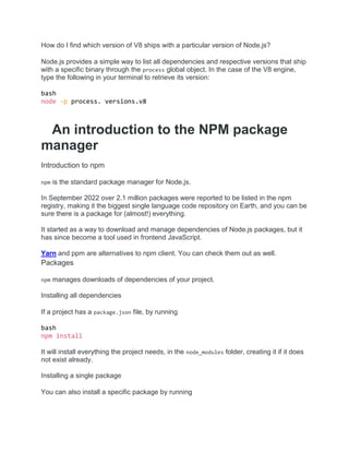 How do I find which version of V8 ships with a particular version of Node.js?
Node.js provides a simple way to list all dependencies and respective versions that ship
with a specific binary through the process global object. In the case of the V8 engine,
type the following in your terminal to retrieve its version:
bash
node -p process. versions.v8
An introduction to the NPM package
manager
Introduction to npm
npm is the standard package manager for Node.js.
In September 2022 over 2.1 million packages were reported to be listed in the npm
registry, making it the biggest single language code repository on Earth, and you can be
sure there is a package for (almost!) everything.
It started as a way to download and manage dependencies of Node.js packages, but it
has since become a tool used in frontend JavaScript.
Yarn and ppm are alternatives to npm client. You can check them out as well.
Packages
npm manages downloads of dependencies of your project.
Installing all dependencies
If a project has a package.json file, by running
bash
npm install
It will install everything the project needs, in the node_modules folder, creating it if it does
not exist already.
Installing a single package
You can also install a specific package by running
 