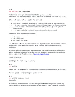 bash
npm install <package-name>
Furthermore, since npm 5, this command adds <package-name> to
the package.json file dependencies. Before version 5, you needed to add the flag --save.
Often you'll see more flags added to this command:
 --save-dev installs and adds the entry to the package.json file devDependencies
 --No-save installs but does not add the entry to the package.json file dependencies
 --save-optional installs and adds the entry to the package.json file optional
dependencies
 --no-optional will prevent optional dependencies from being installed
Shorthands of the flags can also be used:
 -S: --save
 -D: --save-dev
 -O: --save-optional
The difference between devDependencies and dependencies is that the former contains
development tools, like a testing library, while the latter is bundled with the app in
production.
As for the optionalDependencies, the difference is that build failure of the dependency
will not cause the installation to fail. But it is your program's responsibility to handle the
lack of dependency. Read more about optional dependencies.
Updating packages
Updating is also made easy, by running
bash
npm update
npm will check all packages for a newer version that satisfies your versioning constraints.
You can specify a single package to update as well:
bash
npm update <package-name>
Versioning
In addition to plain downloads, npm also manages versioning, so you can specify any
specific version of a package, or require a version higher or lower than what you need.
 