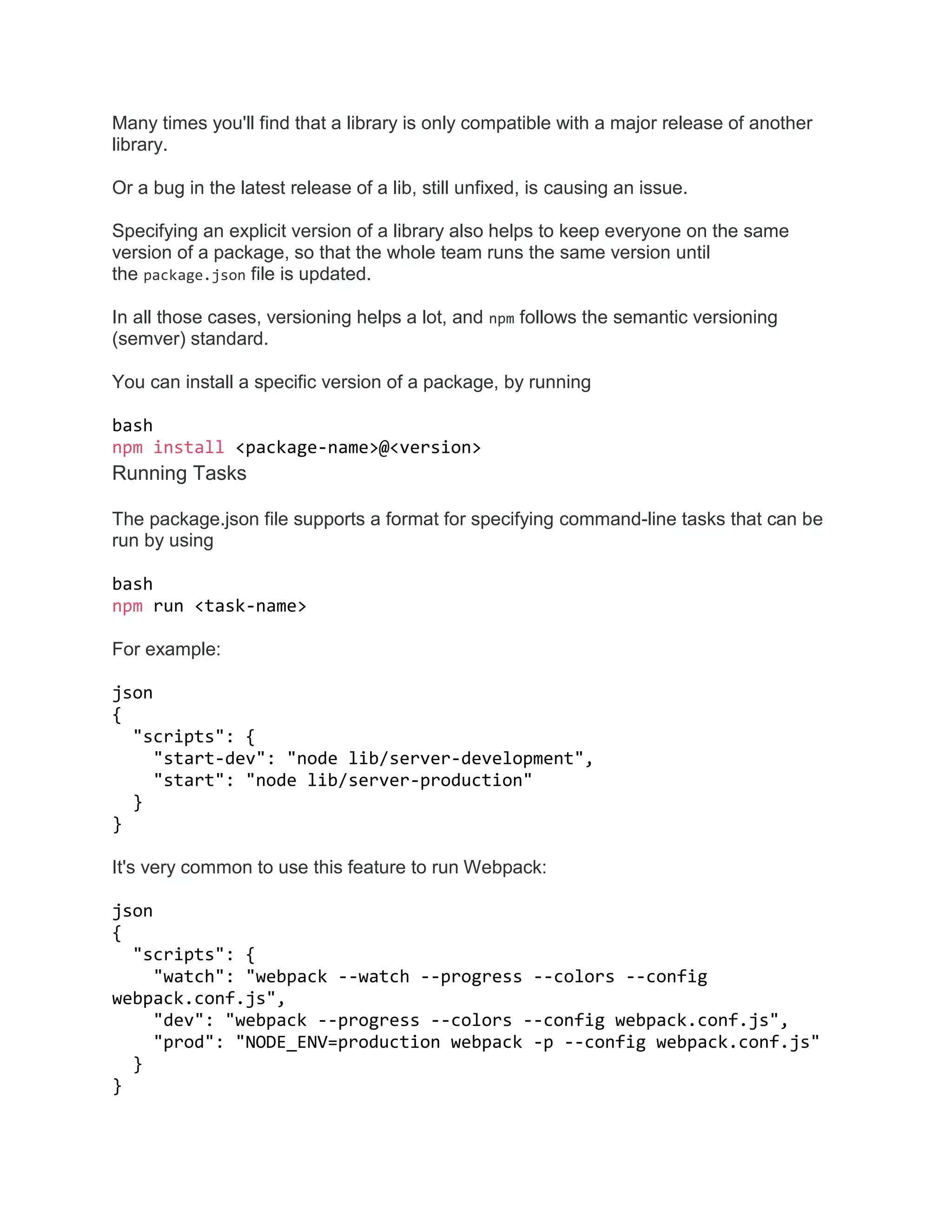 Many times you'll find that a library is only compatible with a major release of another
library.
Or a bug in the latest release of a lib, still unfixed, is causing an issue.
Specifying an explicit version of a library also helps to keep everyone on the same
version of a package, so that the whole team runs the same version until
the package.json file is updated.
In all those cases, versioning helps a lot, and npm follows the semantic versioning
(semver) standard.
You can install a specific version of a package, by running
bash
npm install <package-name>@<version>
Running Tasks
The package.json file supports a format for specifying command-line tasks that can be
run by using
bash
npm run <task-name>
For example:
json
{
"scripts": {
"start-dev": "node lib/server-development",
"start": "node lib/server-production"
}
}
It's very common to use this feature to run Webpack:
json
{
"scripts": {
"watch": "webpack --watch --progress --colors --config
webpack.conf.js",
"dev": "webpack --progress --colors --config webpack.conf.js",
"prod": "NODE_ENV=production webpack -p --config webpack.conf.js"
}
}
 