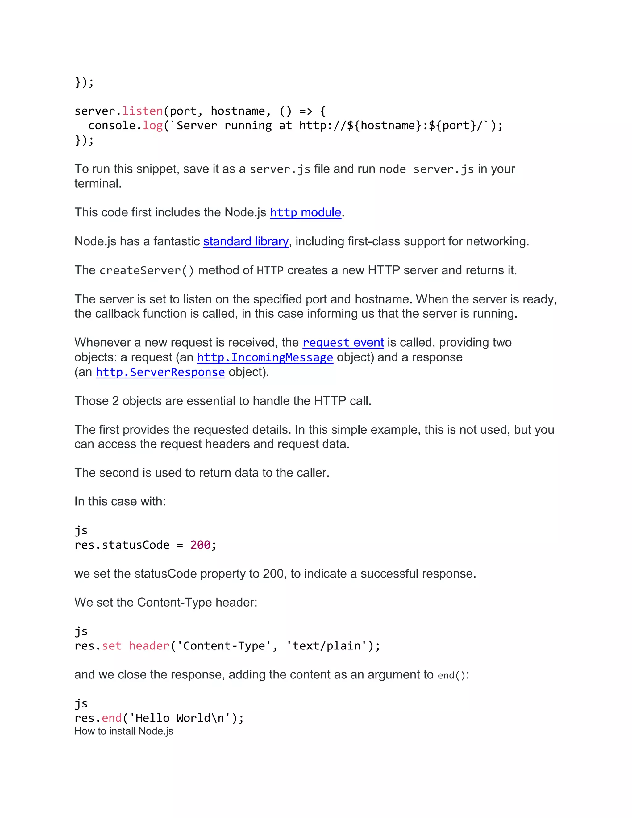 });
server.listen(port, hostname, () => {
console.log(`Server running at http://${hostname}:${port}/`);
});
To run this snippet, save it as a server.js file and run node server.js in your
terminal.
This code first includes the Node.js http module.
Node.js has a fantastic standard library, including first-class support for networking.
The createServer() method of HTTP creates a new HTTP server and returns it.
The server is set to listen on the specified port and hostname. When the server is ready,
the callback function is called, in this case informing us that the server is running.
Whenever a new request is received, the request event is called, providing two
objects: a request (an http.IncomingMessage object) and a response
(an http.ServerResponse object).
Those 2 objects are essential to handle the HTTP call.
The first provides the requested details. In this simple example, this is not used, but you
can access the request headers and request data.
The second is used to return data to the caller.
In this case with:
js
res.statusCode = 200;
we set the statusCode property to 200, to indicate a successful response.
We set the Content-Type header:
js
res.set header('Content-Type', 'text/plain');
and we close the response, adding the content as an argument to end():
js
res.end('Hello Worldn');
How to install Node.js
 