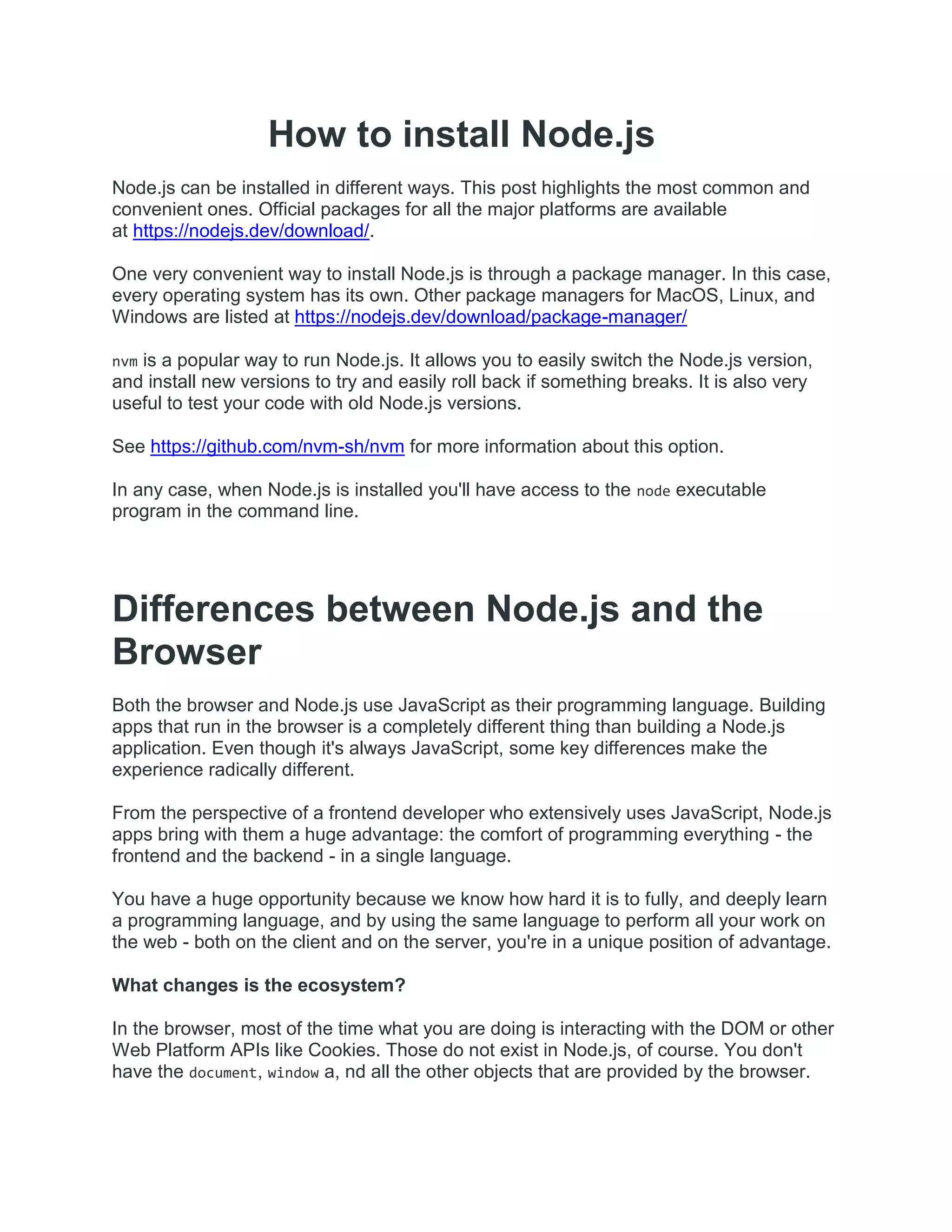 How to install Node.js
Node.js can be installed in different ways. This post highlights the most common and
convenient ones. Official packages for all the major platforms are available
at https://nodejs.dev/download/.
One very convenient way to install Node.js is through a package manager. In this case,
every operating system has its own. Other package managers for MacOS, Linux, and
Windows are listed at https://nodejs.dev/download/package-manager/
nvm is a popular way to run Node.js. It allows you to easily switch the Node.js version,
and install new versions to try and easily roll back if something breaks. It is also very
useful to test your code with old Node.js versions.
See https://github.com/nvm-sh/nvm for more information about this option.
In any case, when Node.js is installed you'll have access to the node executable
program in the command line.
Differences between Node.js and the
Browser
Both the browser and Node.js use JavaScript as their programming language. Building
apps that run in the browser is a completely different thing than building a Node.js
application. Even though it's always JavaScript, some key differences make the
experience radically different.
From the perspective of a frontend developer who extensively uses JavaScript, Node.js
apps bring with them a huge advantage: the comfort of programming everything - the
frontend and the backend - in a single language.
You have a huge opportunity because we know how hard it is to fully, and deeply learn
a programming language, and by using the same language to perform all your work on
the web - both on the client and on the server, you're in a unique position of advantage.
What changes is the ecosystem?
In the browser, most of the time what you are doing is interacting with the DOM or other
Web Platform APIs like Cookies. Those do not exist in Node.js, of course. You don't
have the document, window a, nd all the other objects that are provided by the browser.
 