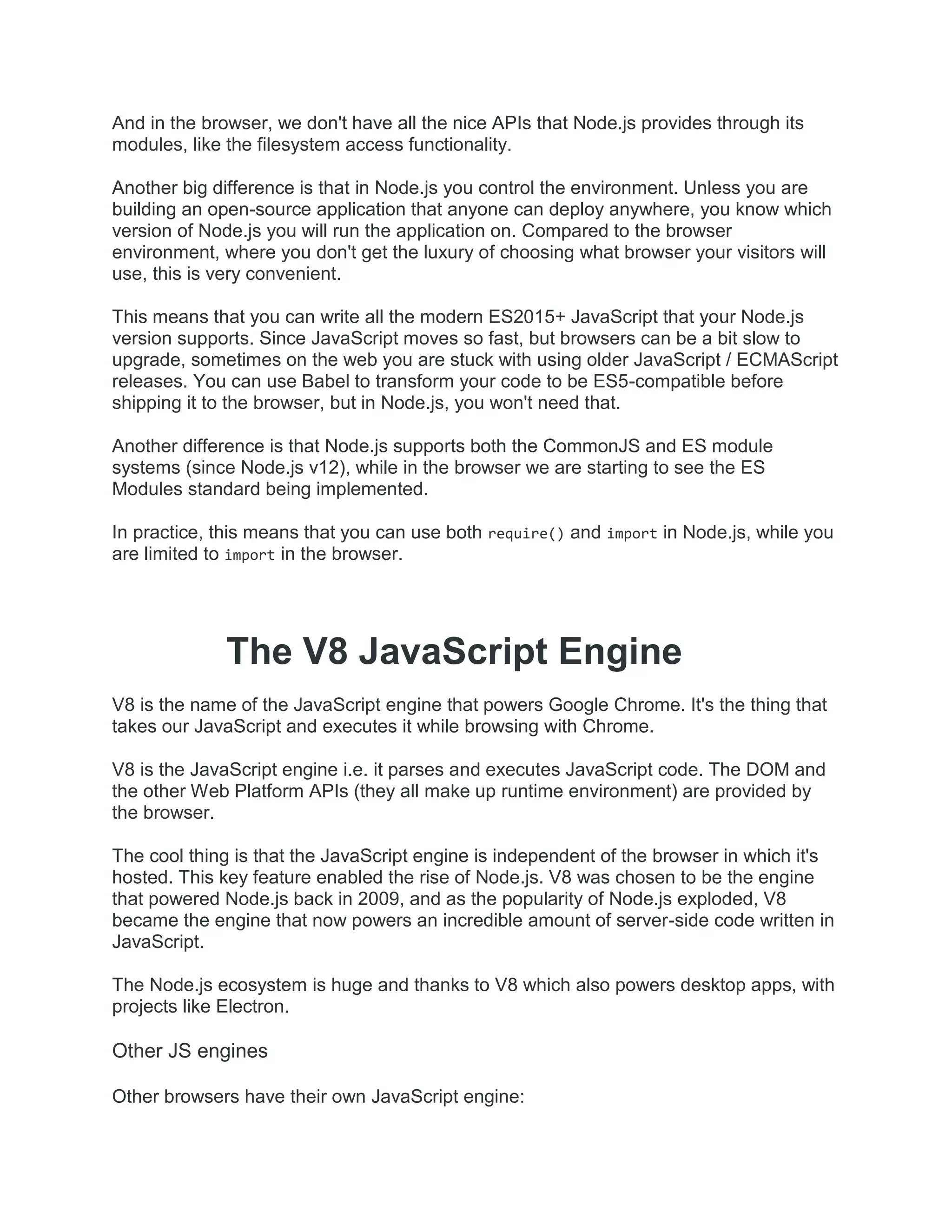 And in the browser, we don't have all the nice APIs that Node.js provides through its
modules, like the filesystem access functionality.
Another big difference is that in Node.js you control the environment. Unless you are
building an open-source application that anyone can deploy anywhere, you know which
version of Node.js you will run the application on. Compared to the browser
environment, where you don't get the luxury of choosing what browser your visitors will
use, this is very convenient.
This means that you can write all the modern ES2015+ JavaScript that your Node.js
version supports. Since JavaScript moves so fast, but browsers can be a bit slow to
upgrade, sometimes on the web you are stuck with using older JavaScript / ECMAScript
releases. You can use Babel to transform your code to be ES5-compatible before
shipping it to the browser, but in Node.js, you won't need that.
Another difference is that Node.js supports both the CommonJS and ES module
systems (since Node.js v12), while in the browser we are starting to see the ES
Modules standard being implemented.
In practice, this means that you can use both require() and import in Node.js, while you
are limited to import in the browser.
The V8 JavaScript Engine
V8 is the name of the JavaScript engine that powers Google Chrome. It's the thing that
takes our JavaScript and executes it while browsing with Chrome.
V8 is the JavaScript engine i.e. it parses and executes JavaScript code. The DOM and
the other Web Platform APIs (they all make up runtime environment) are provided by
the browser.
The cool thing is that the JavaScript engine is independent of the browser in which it's
hosted. This key feature enabled the rise of Node.js. V8 was chosen to be the engine
that powered Node.js back in 2009, and as the popularity of Node.js exploded, V8
became the engine that now powers an incredible amount of server-side code written in
JavaScript.
The Node.js ecosystem is huge and thanks to V8 which also powers desktop apps, with
projects like Electron.
Other JS engines
Other browsers have their own JavaScript engine:
 
