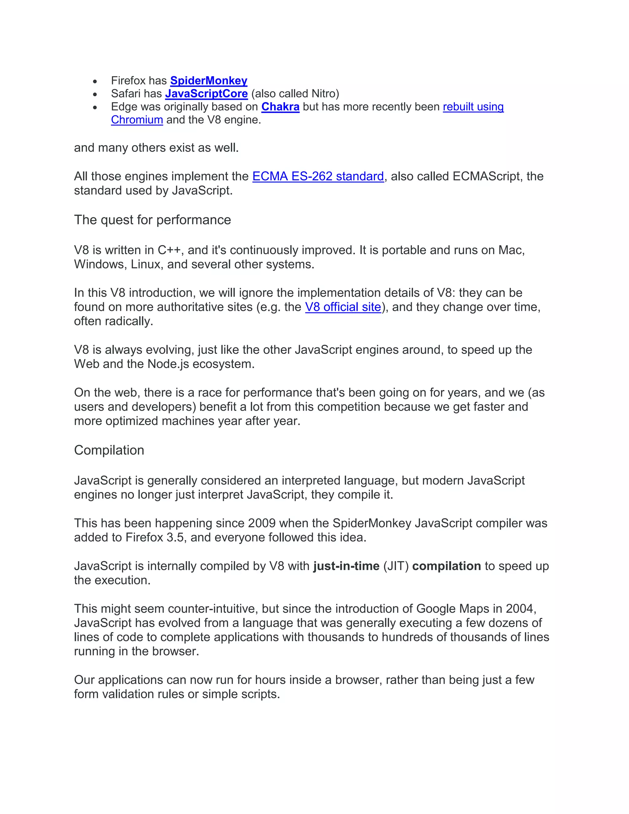  Firefox has SpiderMonkey
 Safari has JavaScriptCore (also called Nitro)
 Edge was originally based on Chakra but has more recently been rebuilt using
Chromium and the V8 engine.
and many others exist as well.
All those engines implement the ECMA ES-262 standard, also called ECMAScript, the
standard used by JavaScript.
The quest for performance
V8 is written in C++, and it's continuously improved. It is portable and runs on Mac,
Windows, Linux, and several other systems.
In this V8 introduction, we will ignore the implementation details of V8: they can be
found on more authoritative sites (e.g. the V8 official site), and they change over time,
often radically.
V8 is always evolving, just like the other JavaScript engines around, to speed up the
Web and the Node.js ecosystem.
On the web, there is a race for performance that's been going on for years, and we (as
users and developers) benefit a lot from this competition because we get faster and
more optimized machines year after year.
Compilation
JavaScript is generally considered an interpreted language, but modern JavaScript
engines no longer just interpret JavaScript, they compile it.
This has been happening since 2009 when the SpiderMonkey JavaScript compiler was
added to Firefox 3.5, and everyone followed this idea.
JavaScript is internally compiled by V8 with just-in-time (JIT) compilation to speed up
the execution.
This might seem counter-intuitive, but since the introduction of Google Maps in 2004,
JavaScript has evolved from a language that was generally executing a few dozens of
lines of code to complete applications with thousands to hundreds of thousands of lines
running in the browser.
Our applications can now run for hours inside a browser, rather than being just a few
form validation rules or simple scripts.
 