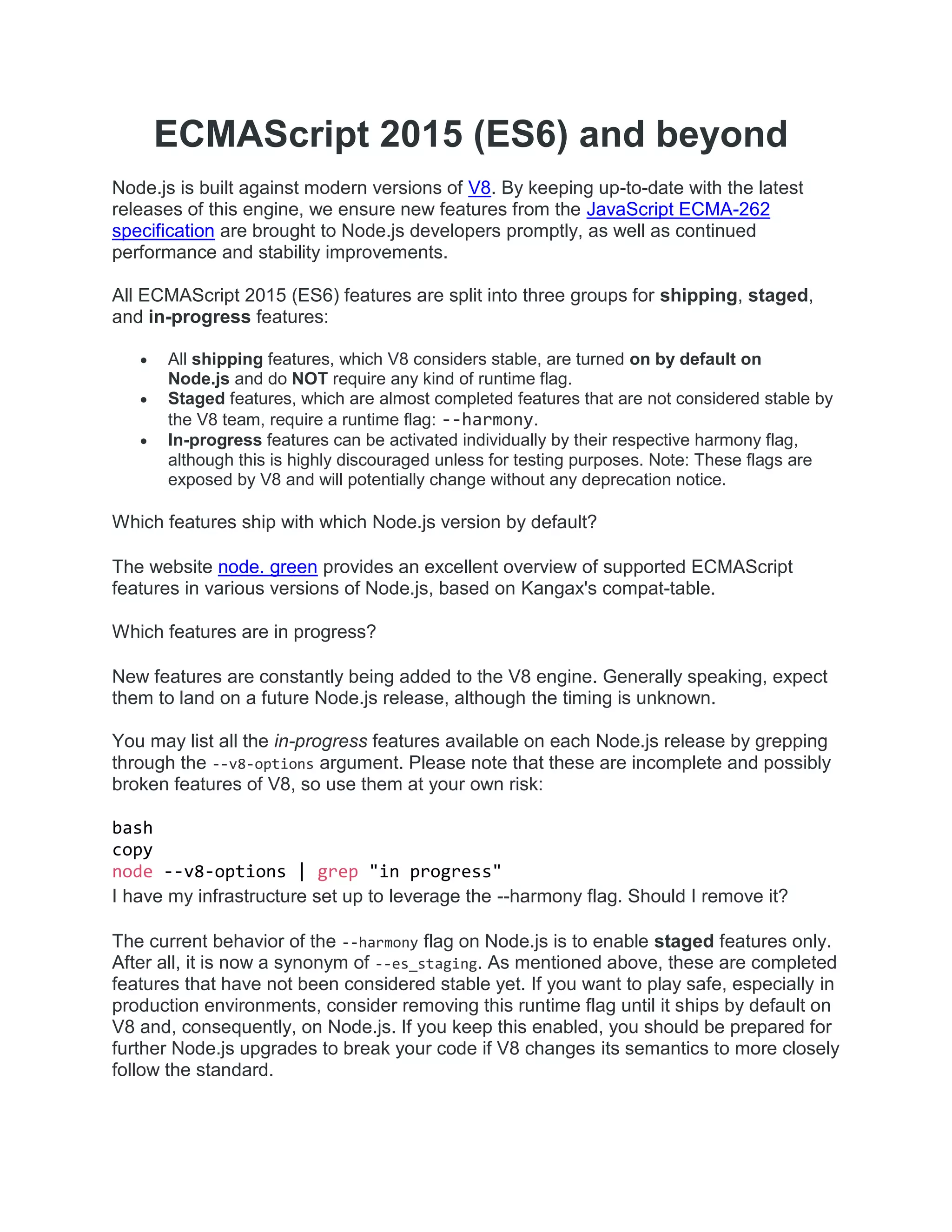 ECMAScript 2015 (ES6) and beyond
Node.js is built against modern versions of V8. By keeping up-to-date with the latest
releases of this engine, we ensure new features from the JavaScript ECMA-262
specification are brought to Node.js developers promptly, as well as continued
performance and stability improvements.
All ECMAScript 2015 (ES6) features are split into three groups for shipping, staged,
and in-progress features:
 All shipping features, which V8 considers stable, are turned on by default on
Node.js and do NOT require any kind of runtime flag.
 Staged features, which are almost completed features that are not considered stable by
the V8 team, require a runtime flag: --harmony.
 In-progress features can be activated individually by their respective harmony flag,
although this is highly discouraged unless for testing purposes. Note: These flags are
exposed by V8 and will potentially change without any deprecation notice.
Which features ship with which Node.js version by default?
The website node. green provides an excellent overview of supported ECMAScript
features in various versions of Node.js, based on Kangax's compat-table.
Which features are in progress?
New features are constantly being added to the V8 engine. Generally speaking, expect
them to land on a future Node.js release, although the timing is unknown.
You may list all the in-progress features available on each Node.js release by grepping
through the --v8-options argument. Please note that these are incomplete and possibly
broken features of V8, so use them at your own risk:
bash
copy
node --v8-options | grep "in progress"
I have my infrastructure set up to leverage the --harmony flag. Should I remove it?
The current behavior of the --harmony flag on Node.js is to enable staged features only.
After all, it is now a synonym of --es_staging. As mentioned above, these are completed
features that have not been considered stable yet. If you want to play safe, especially in
production environments, consider removing this runtime flag until it ships by default on
V8 and, consequently, on Node.js. If you keep this enabled, you should be prepared for
further Node.js upgrades to break your code if V8 changes its semantics to more closely
follow the standard.
 