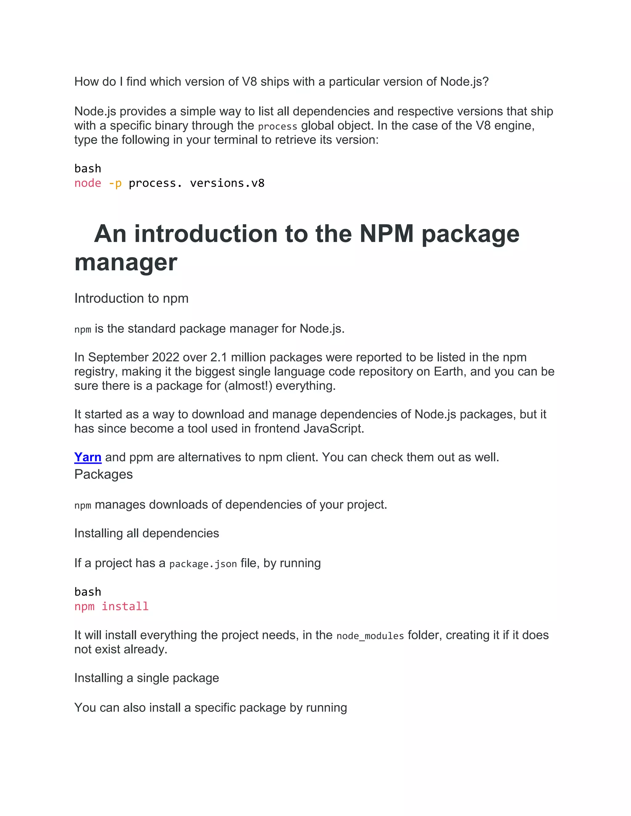 How do I find which version of V8 ships with a particular version of Node.js?
Node.js provides a simple way to list all dependencies and respective versions that ship
with a specific binary through the process global object. In the case of the V8 engine,
type the following in your terminal to retrieve its version:
bash
node -p process. versions.v8
An introduction to the NPM package
manager
Introduction to npm
npm is the standard package manager for Node.js.
In September 2022 over 2.1 million packages were reported to be listed in the npm
registry, making it the biggest single language code repository on Earth, and you can be
sure there is a package for (almost!) everything.
It started as a way to download and manage dependencies of Node.js packages, but it
has since become a tool used in frontend JavaScript.
Yarn and ppm are alternatives to npm client. You can check them out as well.
Packages
npm manages downloads of dependencies of your project.
Installing all dependencies
If a project has a package.json file, by running
bash
npm install
It will install everything the project needs, in the node_modules folder, creating it if it does
not exist already.
Installing a single package
You can also install a specific package by running
 