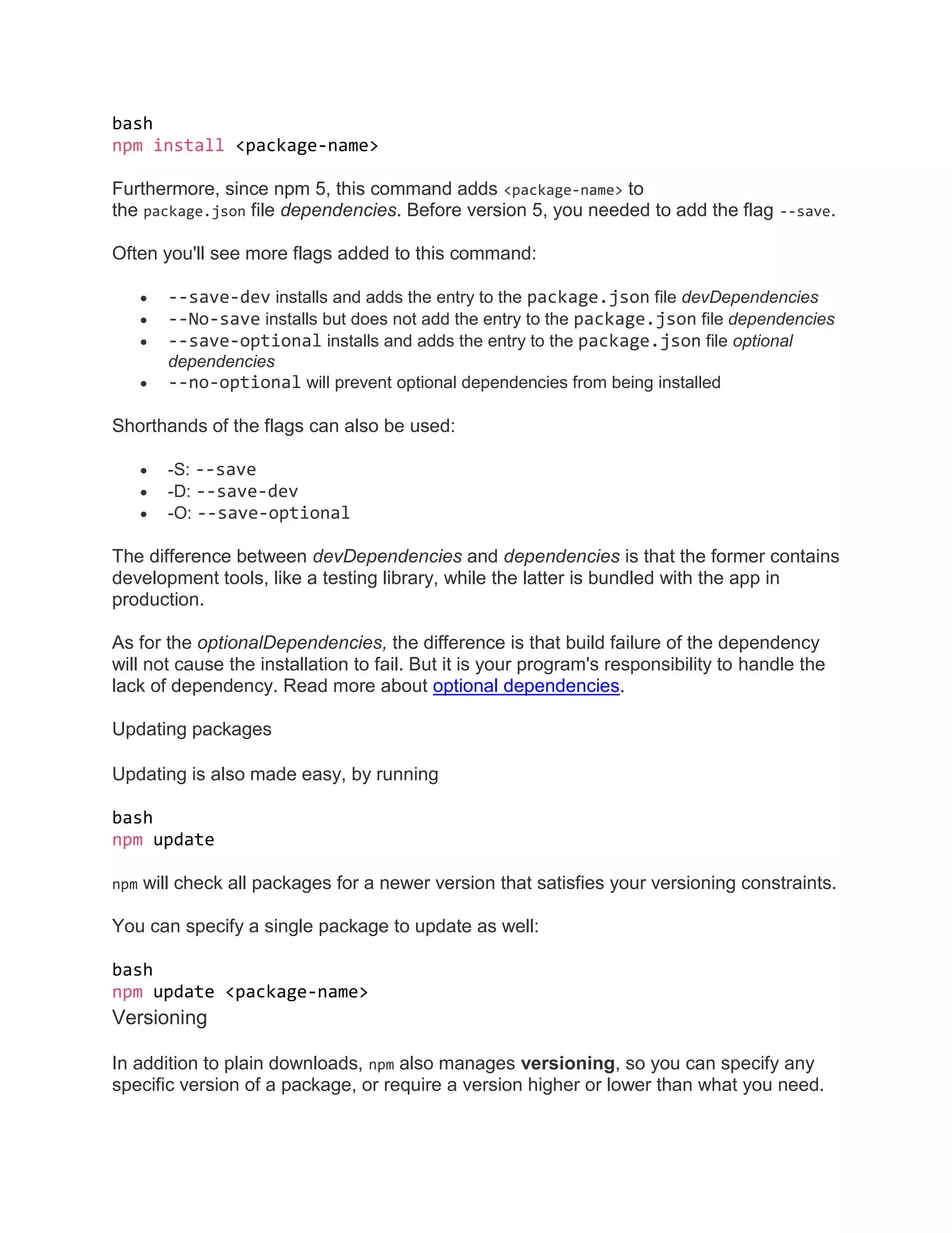 bash
npm install <package-name>
Furthermore, since npm 5, this command adds <package-name> to
the package.json file dependencies. Before version 5, you needed to add the flag --save.
Often you'll see more flags added to this command:
 --save-dev installs and adds the entry to the package.json file devDependencies
 --No-save installs but does not add the entry to the package.json file dependencies
 --save-optional installs and adds the entry to the package.json file optional
dependencies
 --no-optional will prevent optional dependencies from being installed
Shorthands of the flags can also be used:
 -S: --save
 -D: --save-dev
 -O: --save-optional
The difference between devDependencies and dependencies is that the former contains
development tools, like a testing library, while the latter is bundled with the app in
production.
As for the optionalDependencies, the difference is that build failure of the dependency
will not cause the installation to fail. But it is your program's responsibility to handle the
lack of dependency. Read more about optional dependencies.
Updating packages
Updating is also made easy, by running
bash
npm update
npm will check all packages for a newer version that satisfies your versioning constraints.
You can specify a single package to update as well:
bash
npm update <package-name>
Versioning
In addition to plain downloads, npm also manages versioning, so you can specify any
specific version of a package, or require a version higher or lower than what you need.
 