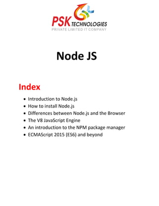 Node JS
Index
 Introduction to Node.js
 How to install Node.js
 Differences between Node.js and the Browser
 The V8 JavaScript Engine
 An introduction to the NPM package manager
 ECMAScript 2015 (ES6) and beyond
 