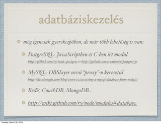 岹ٲáé
                          még igencsak gyerekcipőben, de már több lehetőség is van:

                            PostgreSQL: JavaScriptben és C-ben írt modul
                            http://github.com/ry/node_postgres és http://github.com/creationix/postgres-js


                            MySQL: DBSlayer nevű “proxy”-n keresztül
                            http://devthought.com/blog/2009/12/accessing-a-mysql-database-.om-nodejs/


                            Redis, CouchDB, MongoDB...

                            http://wiki.github.com/ry/node/modules#database


Tuesday, March 30, 2010
 