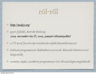 ó-ő
                 http://nodejs.org/

                 gyors fejlődés, korrekt közösség
                 2009. november óta (!), 2009. januári előzményekkel

                 a V8 nevű JavaScript értelmezőre épülő futtatókörnyezet

                 hálózati programozást (különböző szerverek, kliensek) lehetővé tevő
                 kiegészítők

                 esemény alapú, aszinkron programozás (vö: thread alapú megoldások)


Tuesday, March 30, 2010
 