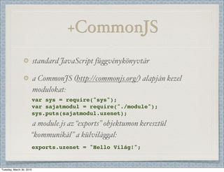 +CommonJS
                          standard JavaScript fü)vénykönyvtár

                          a CommonJS (http://commonjs.org/) alapján kezel
                          modulokat:
                          var sys = require("sys");
                          var sajatmodul = require("./module");
                          sys.puts(sajatmodul.uzenet);
                      a module.js az “exports” objektumon keresztül
                      “kommunikál” a külvilá)al:
                          exports.uzenet = "Hello Világ!";


Tuesday, March 30, 2010
 