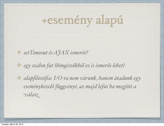 +esemény alapú

                          setTimeout és AJAX ismerős?

                          egy szálon fut (böngészőkből ez is ismerős lehet)

                          alapﬁlozóﬁa: I/O-ra nem várunk, hanem átadunk egy
                          eseménykezelő fü)vényt, az majd lefut ha megjött a
                          válasz



Tuesday, March 30, 2010
 