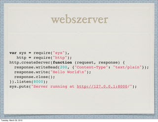 webszerver

         var sys = require("sys"),
            http = require("http");
         http.createServer(function (request, response) {
           response.writeHead(200, {"Content-Type": "text/plain"});
           response.write("Hello Worldn");
           response.close();
         }).listen(8000);
         sys.puts("Server running at http://127.0.0.1:8000/");




Tuesday, March 30, 2010
 