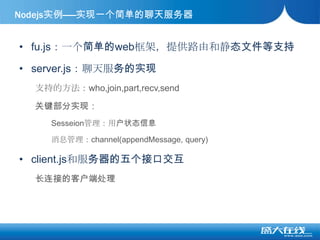 fu.js：一个简单的web框架，提供路由和静态文件等支持server.js：聊天服务的实现支持的方法：who,join,part,recv,send关键部分实现：Sesseion管理：用户状态信息消息管理：channel(appendMessage, query)client.js和服务器的五个接口交互长连接的客户端处理Nodejs实例——实现一个简单的聊天服务器
