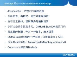 Javascript是一种类C的编程语言有动态性、函数式、面对对象等特征最不受重视的、误解最多的编程语言然而又是被掌握最多的，GitHub&StackOF最流行的浏览器的标配，作为一种脚本、胶水语言ECMA Script标准的一种实现，仅语言定义（AIR）常见的Js虚拟机：firefox:SpiderMonkey, chrome:V8CommonJs规范与NodeJsJavascript简介——A re-introduction to JavaScript