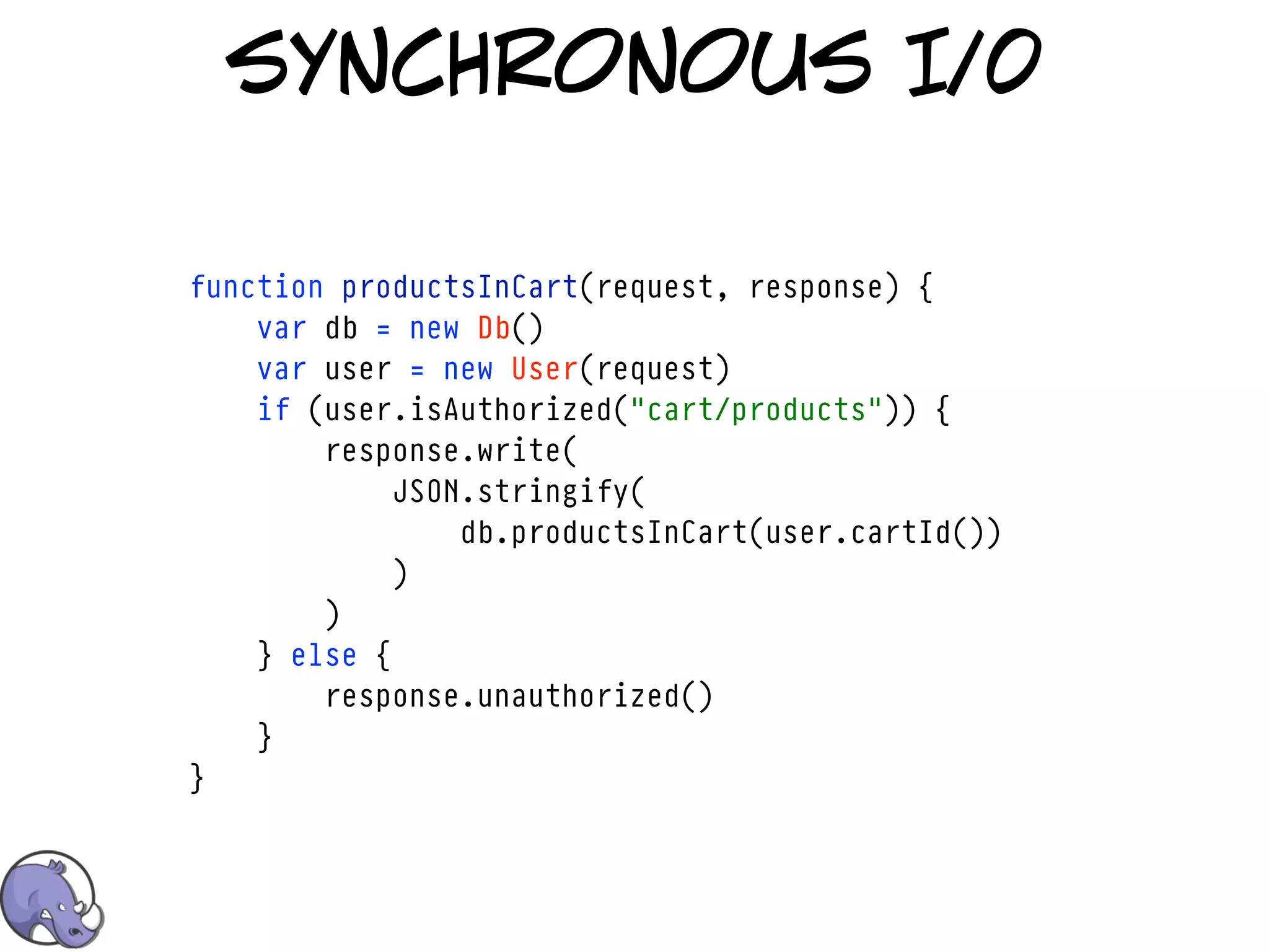 synchronous I/0

function productsInCart(request, response) {
    var db = new Db()
    var user = new User(request)
    if (user.isAuthorized("cart/products")) {
        response.write(
             JSON.stringify(
                 db.productsInCart(user.cartId())
             )
        )
    } else {
        response.unauthorized()
    }
}
 