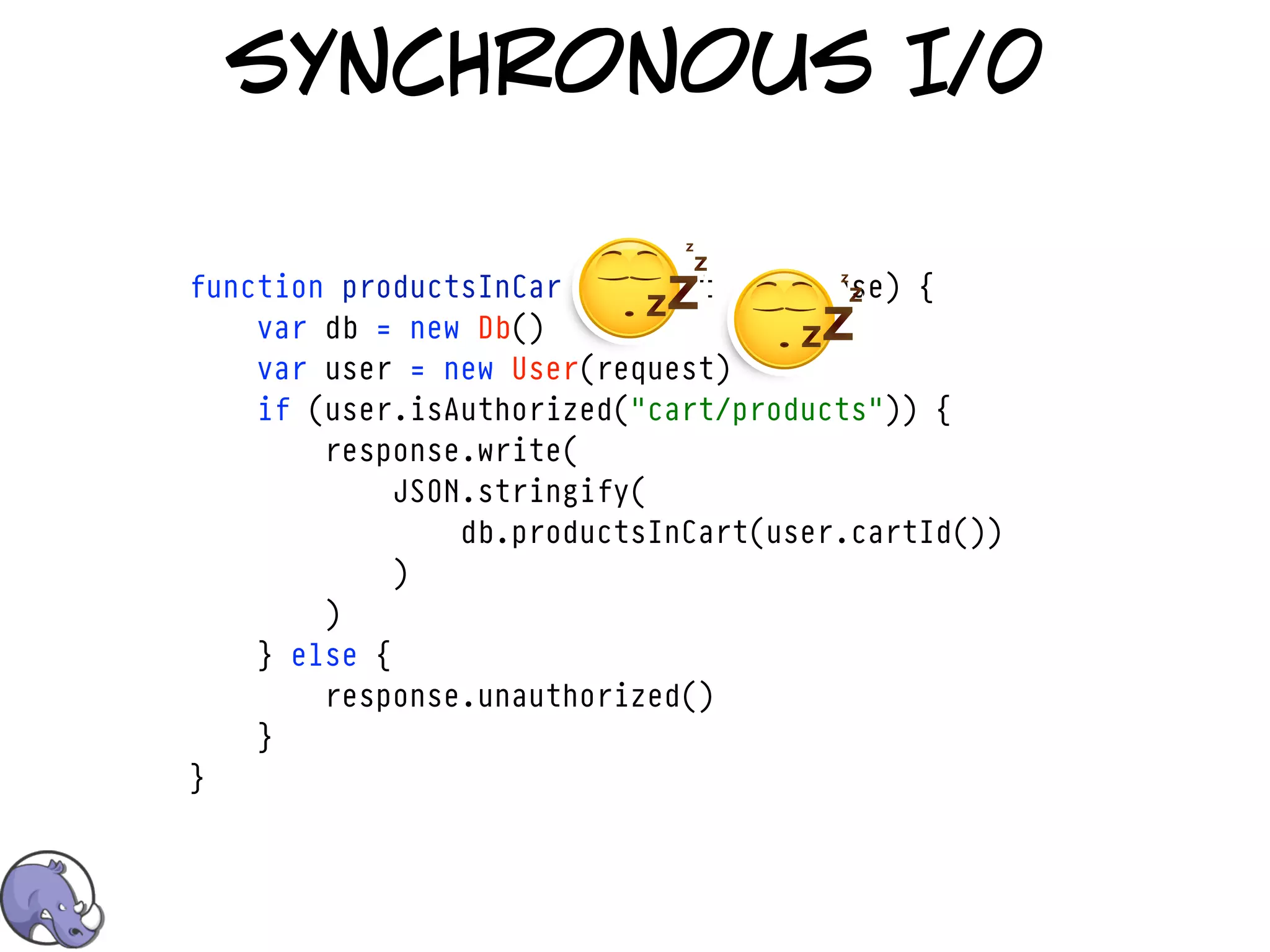 synchronous I/0

function productsInCart(request, response) {
    var db = new Db()
    var user = new User(request)
    if (user.isAuthorized("cart/products")) {
        response.write(
             JSON.stringify(
                 db.productsInCart(user.cartId())
             )
        )
    } else {
        response.unauthorized()
    }
}
 