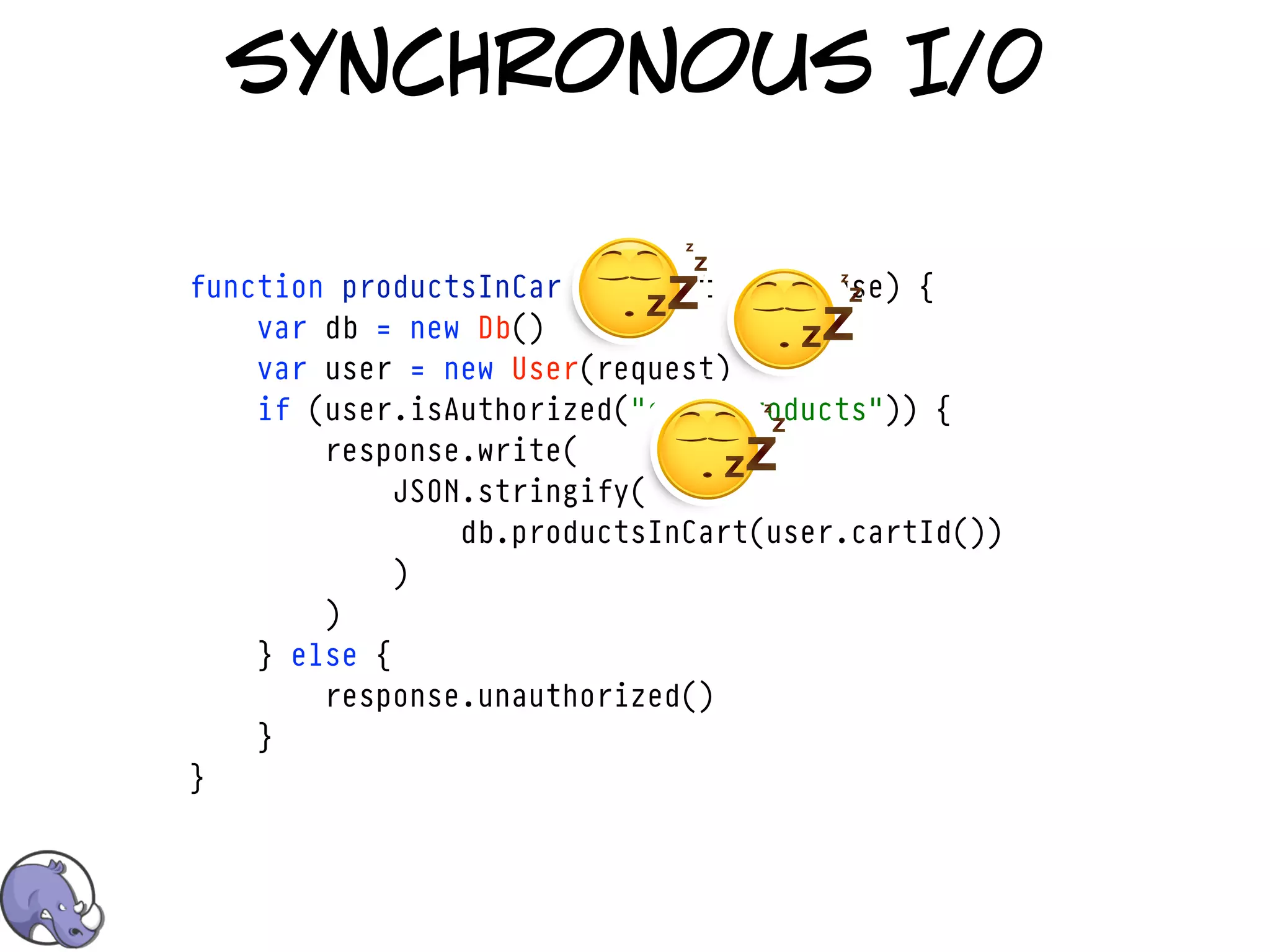 synchronous I/0

function productsInCart(request, response) {
    var db = new Db()
    var user = new User(request)
    if (user.isAuthorized("cart/products")) {
        response.write(
             JSON.stringify(
                 db.productsInCart(user.cartId())
             )
        )
    } else {
        response.unauthorized()
    }
}
 