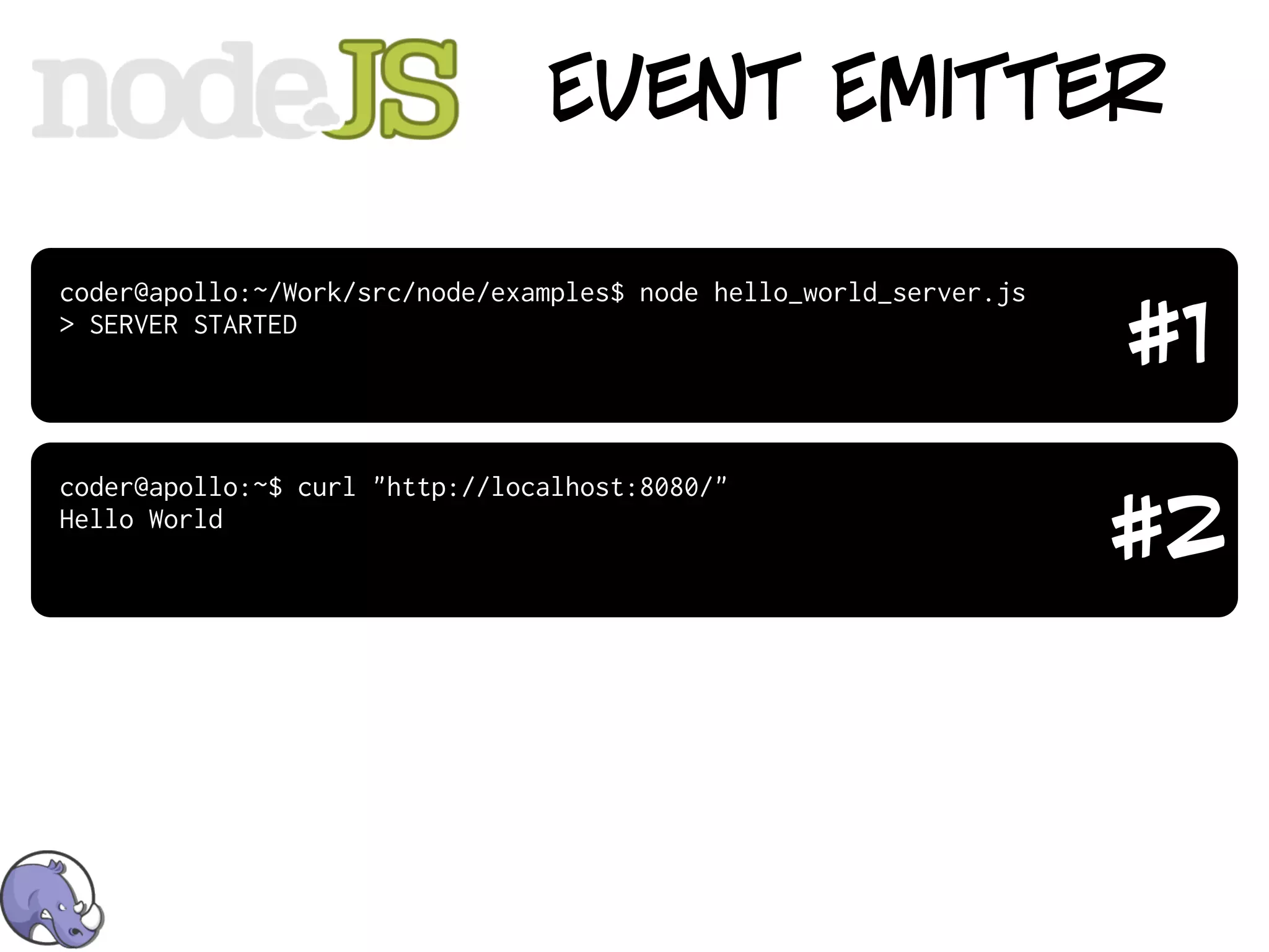 Event Emitter

coder@apollo:~/Work/src/node/examples$ node hello_world_server.js
> SERVER STARTED
                                                                    #1
coder@apollo:~$ curl "http://localhost:8080/"
Hello World
                                                                    #2
 