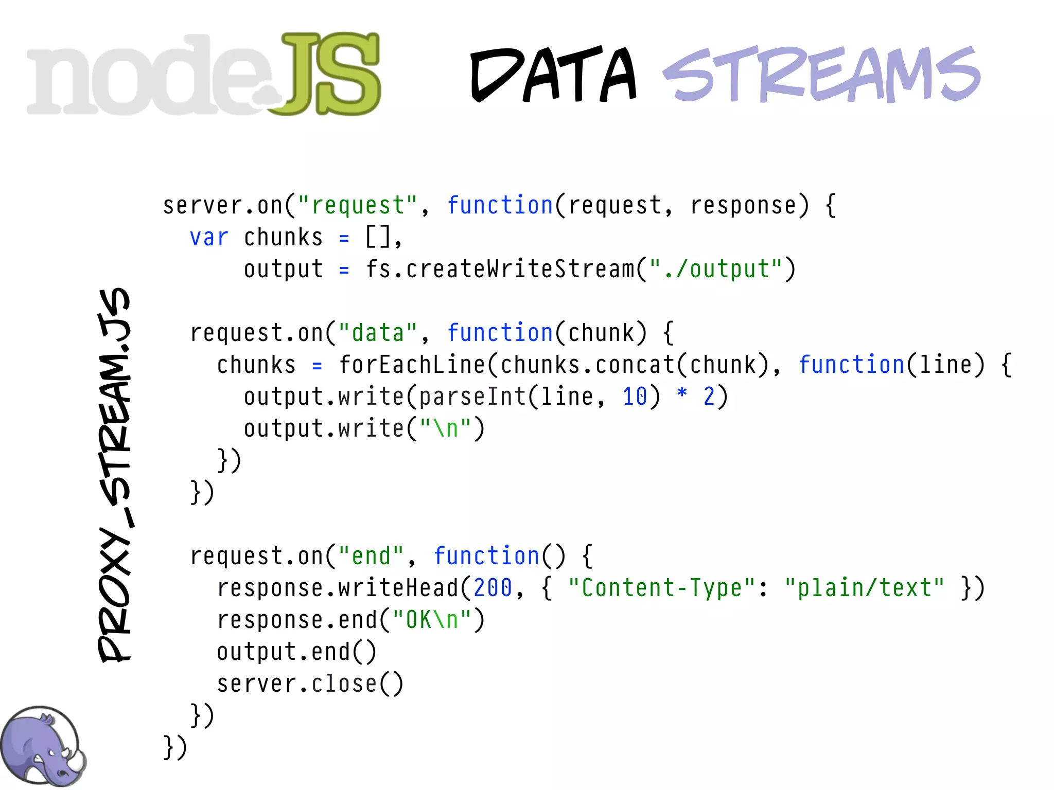 data streamS
                  server.on("request", function(request, response) {
                    var chunks = [],
                        output = fs.createWriteStream("./output")
proxy_stream.js




                       request.on("data", function(chunk) {
                          chunks = forEachLine(chunks.concat(chunk), function(line) {
                             output.write(parseInt(line, 10) * 2)
                             output.write("n")
                          })
                       })

                       request.on("end", function() {
                          response.writeHead(200, { "Content-Type": "plain/text" })
                          response.end("OKn")
                          output.end()
                          server.close()
                       })
                  })
 