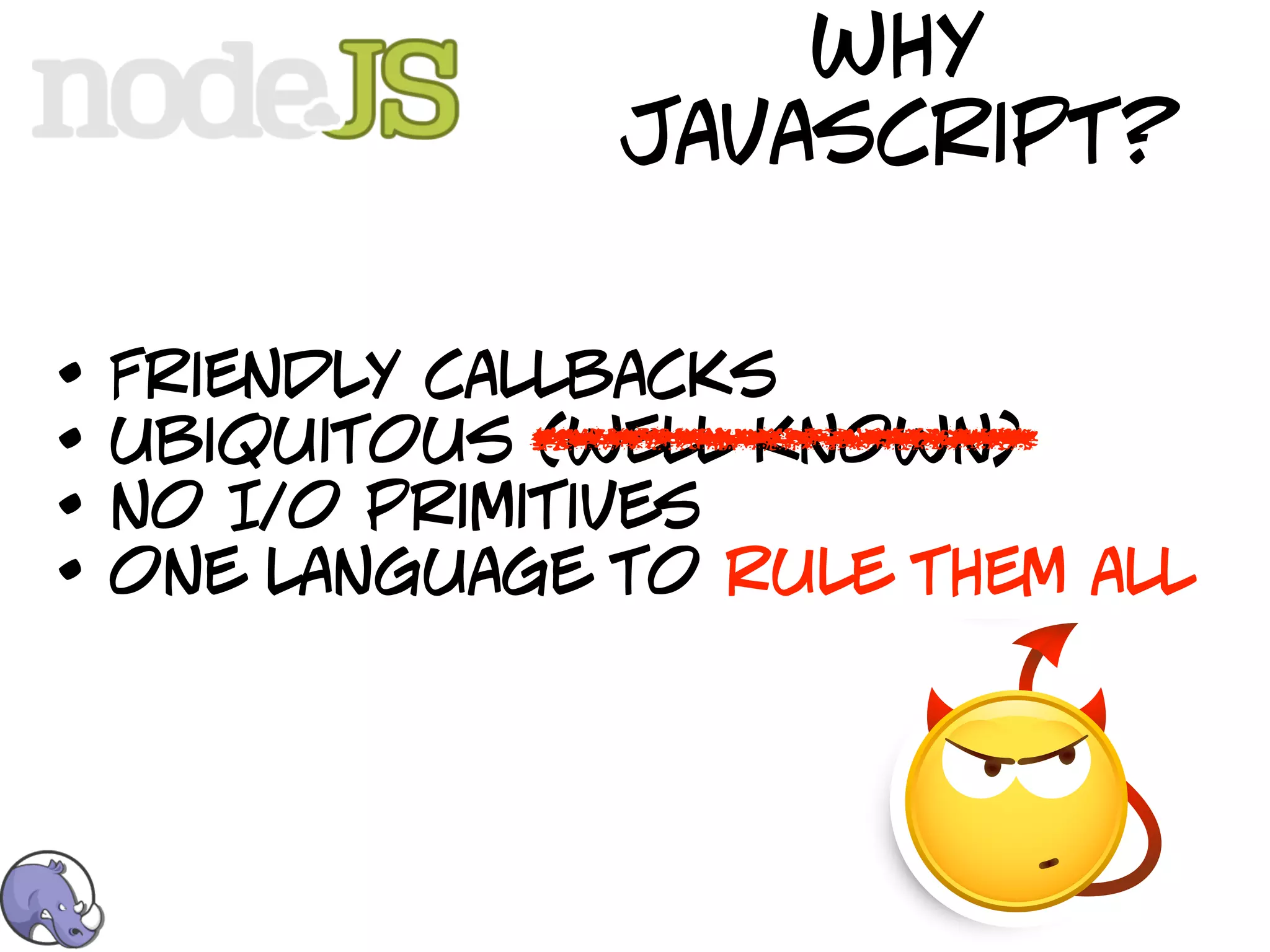 why
                 javascript?


•   Friendly callbacks
•   ubiquitous (well known)
•   no I/o primitives
•   one language to rule them all
 