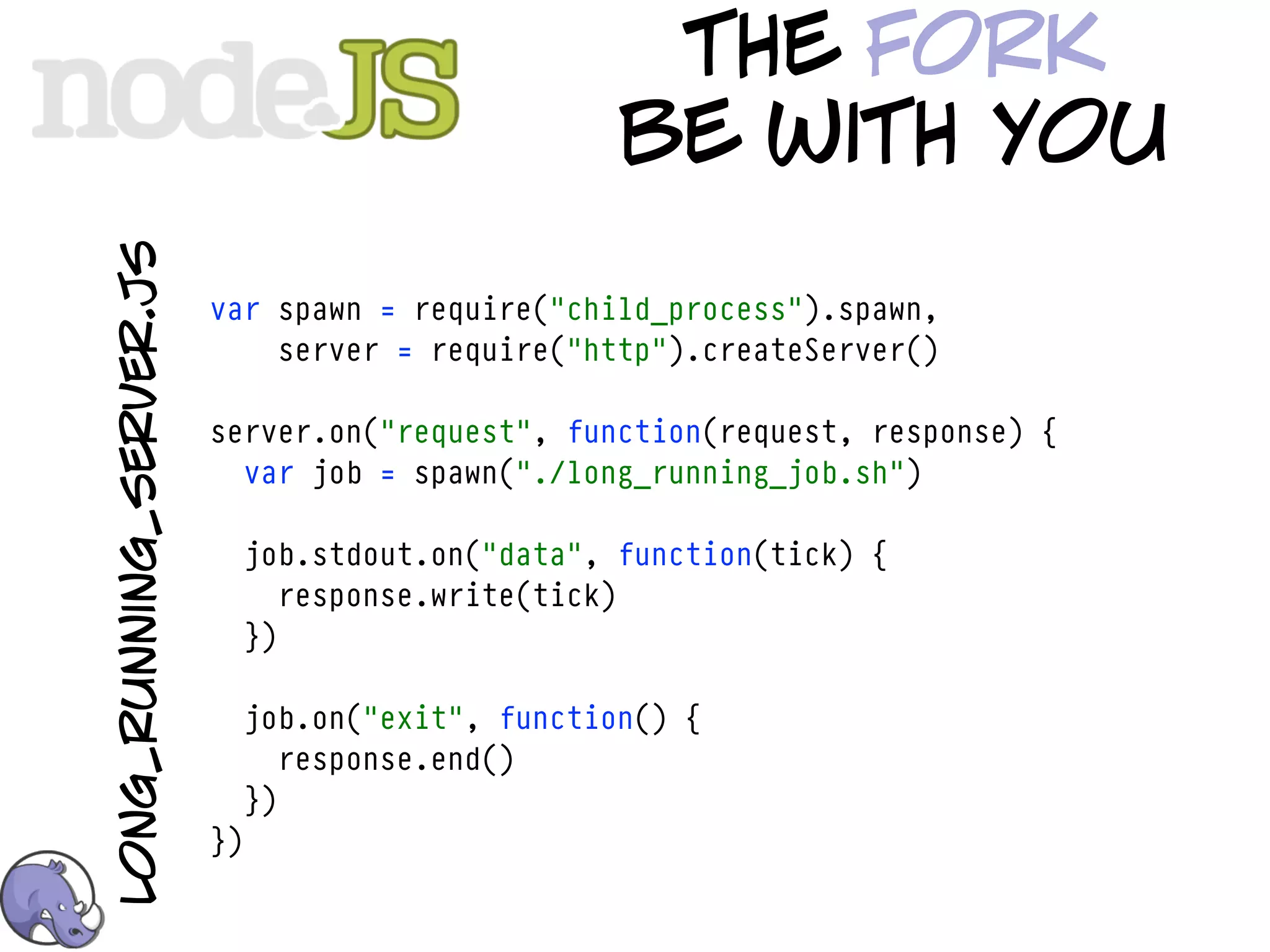 the fork
long_running_server.js                              be with you
                         var spawn = require("child_process").spawn,
                             server = require("http").createServer()

                         server.on("request", function(request, response) {
                           var job = spawn("./long_running_job.sh")

                              job.stdout.on("data", function(tick) {
                                 response.write(tick)
                              })

                              job.on("exit", function() {
                                 response.end()
                              })
                         })
 
