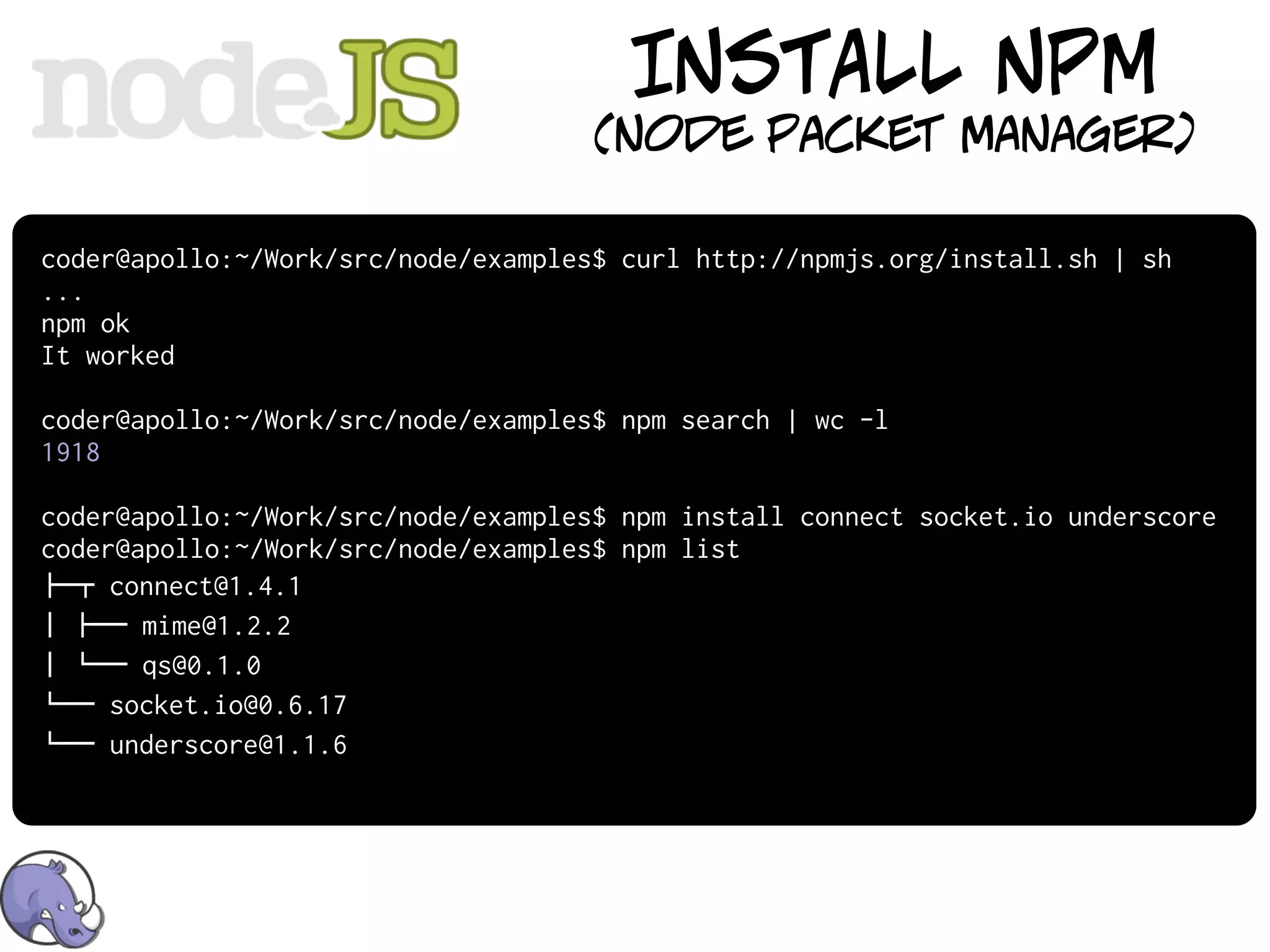INSTALL NPM
                                     (node packet manager)

coder@apollo:~/Work/src/node/examples$ curl http://npmjs.org/install.sh | sh
...
npm ok
It worked

coder@apollo:~/Work/src/node/examples$ npm search | wc -l
1918

coder@apollo:~/Work/src/node/examples$ npm install connect socket.io underscore
coder@apollo:~/Work/src/node/examples$ npm list
!"# connect@1.4.1
$ !"" mime@1.2.2
$ %"" qs@0.1.0
%"" socket.io@0.6.17
%"" underscore@1.1.6
 
