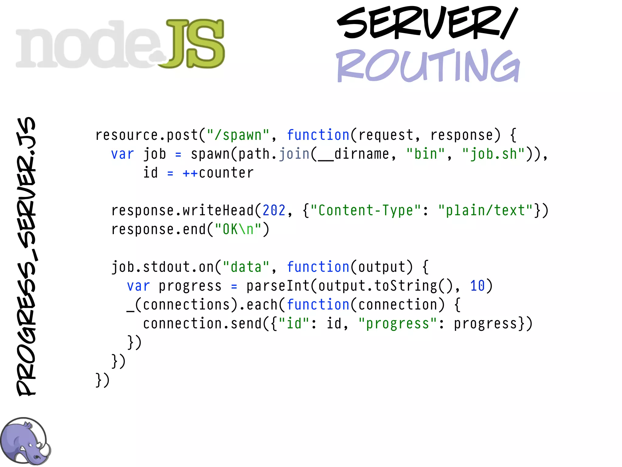server/
                                                       routing
progress_server.js



                     resource.post("/spawn", function(request, response) {
                       var job = spawn(path.join(__dirname, "bin", "job.sh")),
                           id = ++counter

                          response.writeHead(202, {"Content-Type": "plain/text"})
                          response.end("OKn")

                          job.stdout.on("data", function(output) {
                             var progress = parseInt(output.toString(), 10)
                             _(connections).each(function(connection) {
                                connection.send({"id": id, "progress": progress})
                             })
                          })
                     })
 