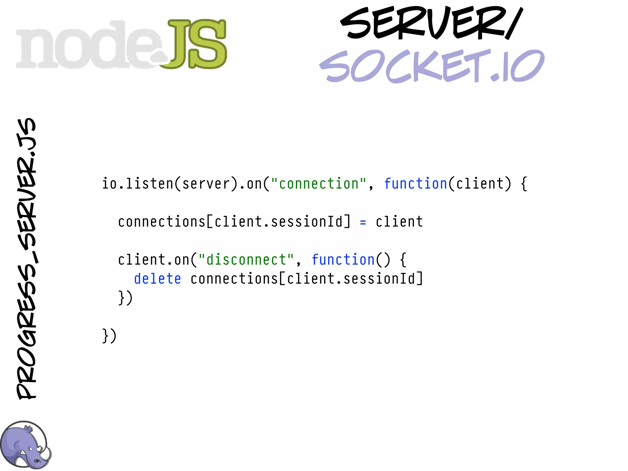 server/
                                                   socket.io
progress_server.js




                     io.listen(server).on("connection", function(client) {

                          connections[client.sessionId] = client

                          client.on("disconnect", function() {
                             delete connections[client.sessionId]
                          })

                     })
 