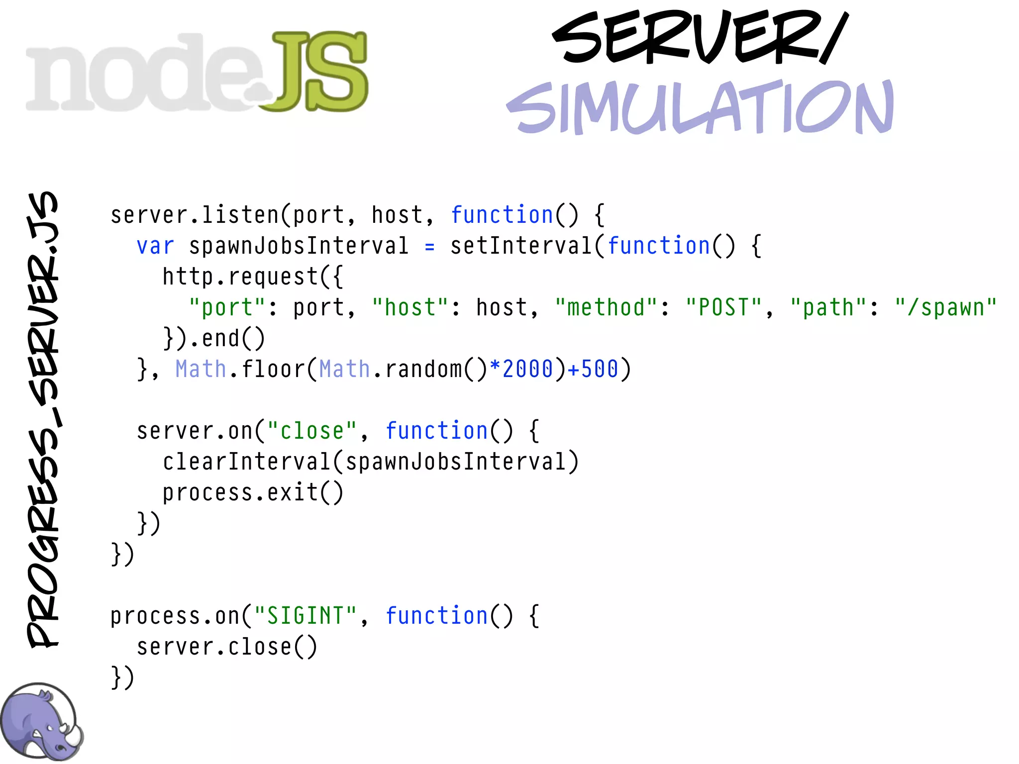server/
                                                       simulation
progress_server.js



                     server.listen(port, host, function() {
                       var spawnJobsInterval = setInterval(function() {
                         http.request({
                           "port": port, "host": host, "method": "POST", "path": "/spawn"
                         }).end()
                       }, Math.floor(Math.random()*2000)+500)

                          server.on("close", function() {
                             clearInterval(spawnJobsInterval)
                             process.exit()
                          })
                     })

                     process.on("SIGINT", function() {
                        server.close()
                     })
 