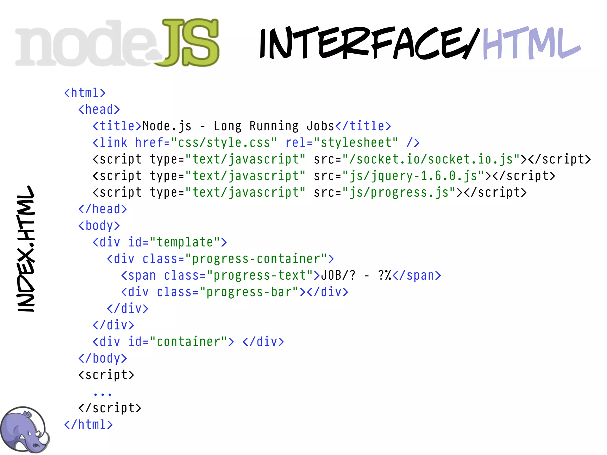 interface/html
             <html>
               <head>
                 <title>Node.js - Long Running Jobs</title>
                 <link href="css/style.css" rel="stylesheet" />
                 <script type="text/javascript" src="/socket.io/socket.io.js"></script>
                 <script type="text/javascript" src="js/jquery-1.6.0.js"></script>
                 <script type="text/javascript" src="js/progress.js"></script>
index.html




               </head>
               <body>
                 <div id="template">
                    <div class="progress-container">
                      <span class="progress-text">JOB/? - ?%</span>
                      <div class="progress-bar"></div>
                    </div>
                 </div>
                 <div id="container"> </div>
               </body>
               <script>
                 ...
               </script>
             </html>
 