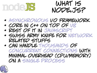 what is
                  node.js?
•   asynchronous i/o framework
•   core in c++ on top of v8
•   rest of it in javascript
•   swiss army knife for network
    related stuffs
•   can handle thousands of
    concurrent connections with
    minimal overhead (cpu/memory)
    on a single process
 