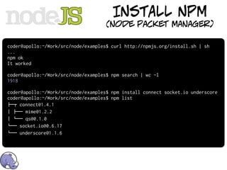 INSTALL NPM
                                     (node packet manager)

coder@apollo:~/Work/src/node/examples$ curl http://npmjs.org/install.sh | sh
...
npm ok
It worked

coder@apollo:~/Work/src/node/examples$ npm search | wc -l
1918

coder@apollo:~/Work/src/node/examples$ npm install connect socket.io underscore
coder@apollo:~/Work/src/node/examples$ npm list
!"# connect@1.4.1
$ !"" mime@1.2.2
$ %"" qs@0.1.0
%"" socket.io@0.6.17
%"" underscore@1.1.6
 