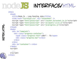 interface/html
             <html>
               <head>
                 <title>Node.js - Long Running Jobs</title>
                 <link href="css/style.css" rel="stylesheet" />
                 <script type="text/javascript" src="/socket.io/socket.io.js"></script>
                 <script type="text/javascript" src="js/jquery-1.6.0.js"></script>
                 <script type="text/javascript" src="js/progress.js"></script>
index.html




               </head>
               <body>
                 <div id="template">
                    <div class="progress-container">
                      <span class="progress-text">JOB/? - ?%</span>
                      <div class="progress-bar"></div>
                    </div>
                 </div>
                 <div id="container"> </div>
               </body>
               <script>
                 ...
               </script>
             </html>
 