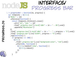 interface/
                                          progress bar
              $.fn.progressBar = function(id, progress) {
                var $template = $(this)
                $("#job-" + id)
                  .otherwise(function() {
                     return $template.children().clone()
progress.js




                       .attr("id", "job-" + id)
                       .find(".progress-text").text("JOB/" + id + " - 0%").end()
                       .appendTo("#container")
                  })
                  .find(".progress-text").text("JOB/" + id + " - " + progress + "%").end()
                  .find(".progress-bar").css("width", progress + "%").end()
                  .tap(function() {
                     if (progress === 100) {
                       $(this)
                         .find(".progress-bar").css("background-color", "red").end()
                         .after(500, function() {
                            $(this).fadeOut("slow", function() {
                               $(this).remove()
                            })
                         })
                     }
 