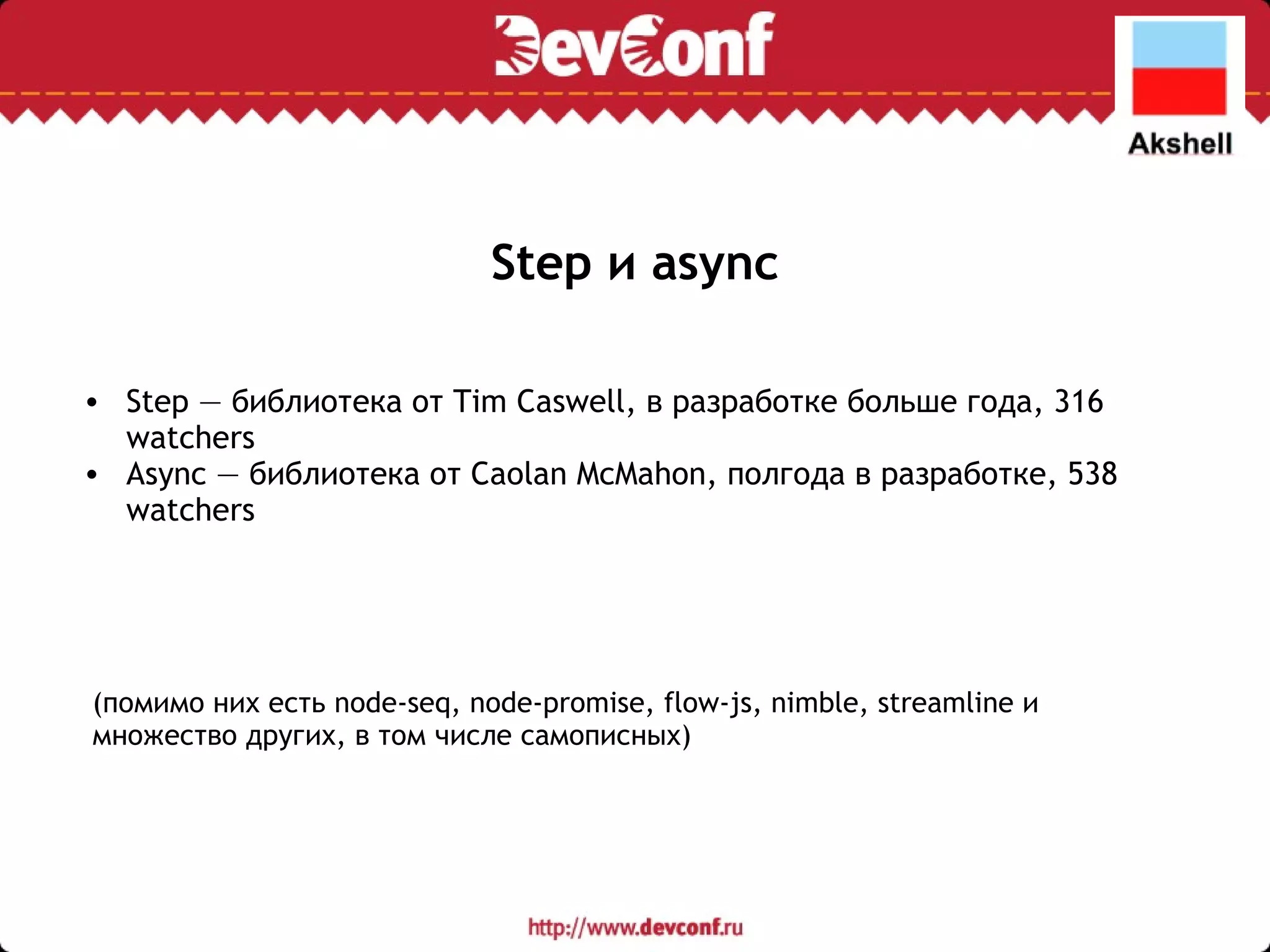 Step и async Step — библиотека от Tim Caswell, в разработке больше года, 316 watchers Async — библиотека от Caolan McMahon, полгода в разработке, 538 watchers (помимо них есть node-seq, node-promise, flow-js, nimble, streamline и множество других, в том числе самописных) 