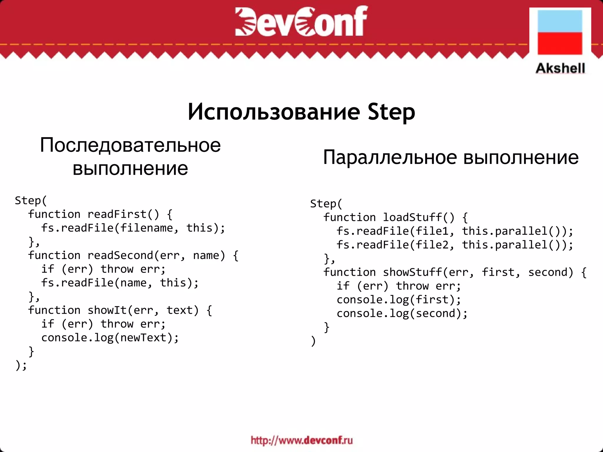 Использование Step Step(    function readFirst() {      fs.readFile(filename, this);    },    function readSecond(err, name) {      if (err) throw err;      fs.readFile(name, this);    },    function showIt(err, text) {      if (err) throw err;      console.log(newText);    } ); Step(    function loadStuff() {      fs.readFile(file1, this.parallel());      fs.readFile(file2, this.parallel());    },    function showStuff(err, first, second) {      if (err) throw err;      console.log(first);      console.log(second);    } ) Последовательное выполнение Параллельное  выполнение 
