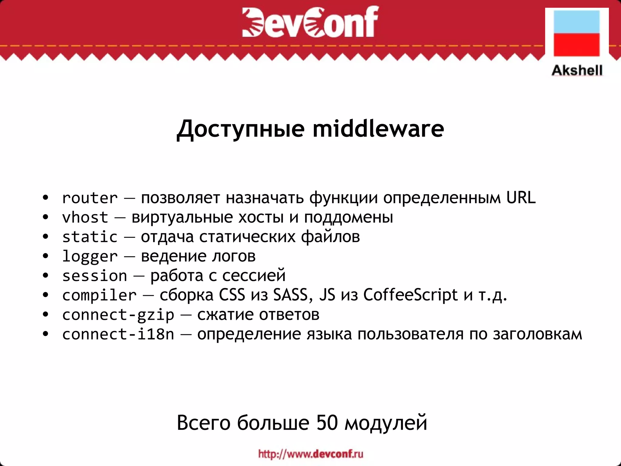 Доступные middleware router  — позволяет назначать функции определенным URL vhost  — виртуальные хосты и поддомены static  — отдача статических файлов logger  — ведение логов session  — работа с сессией compiler  — сборка CSS из SASS, JS из CoffeeScript и т.д. connect-gzip  — сжатие ответов connect-i18n  — определение языка пользователя по заголовкам Всего больше 50 модулей 