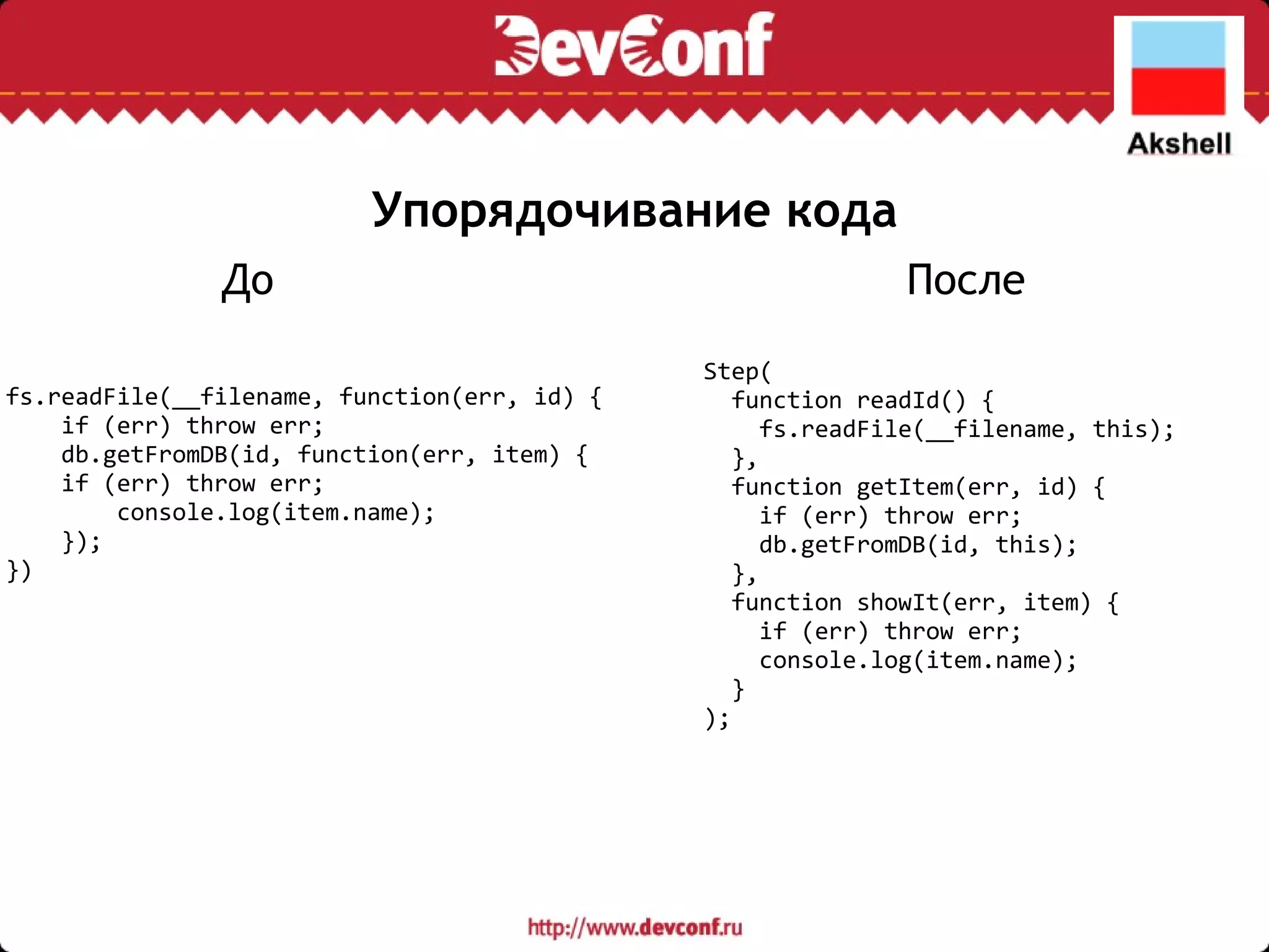 Упорядочивание кода Step(    function readId() {      fs.readFile(__filename, this);    },    function getItem(err, id) {      if (err) throw err;      db.getFromDB(id, this);    },    function showIt(err, item) {      if (err) throw err;      console.log(item.name);    } ); fs.readFile(__filename, function(err, id) {      if (err) throw err;      db.getFromDB(id, function(err, item) {    if (err) throw err;          console.log(item.name);      });  }) До После 
