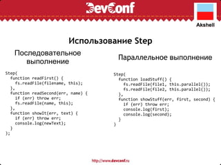 Использование Step Step(    function readFirst() {      fs.readFile(filename, this);    },    function readSecond(err, name) {      if (err) throw err;      fs.readFile(name, this);    },    function showIt(err, text) {      if (err) throw err;      console.log(newText);    } ); Step(    function loadStuff() {      fs.readFile(file1, this.parallel());      fs.readFile(file2, this.parallel());    },    function showStuff(err, first, second) {      if (err) throw err;      console.log(first);      console.log(second);    } ) Последовательное выполнение Параллельное  выполнение 